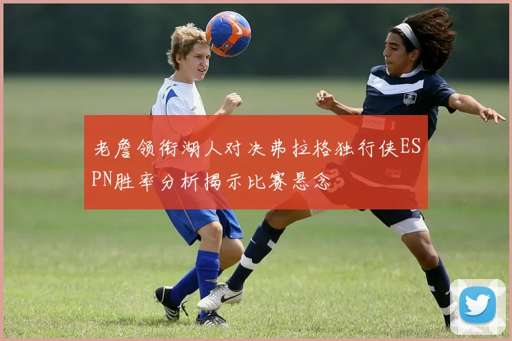 老詹领衔湖人对决弗拉格独行侠ESPN胜率分析揭示比赛悬念