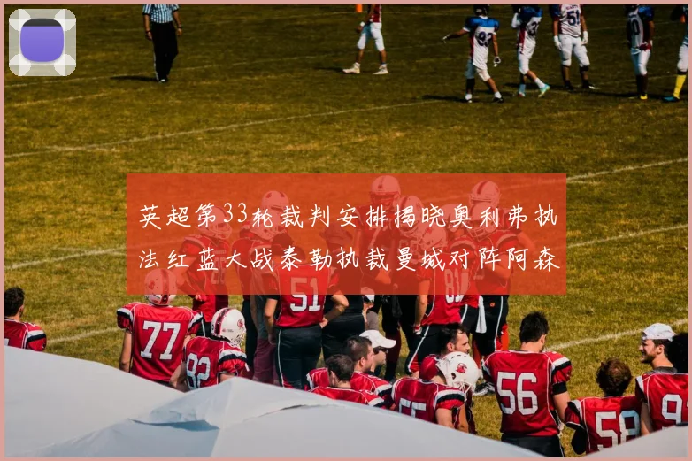 英超第33轮裁判安排揭晓奥利弗执法红蓝大战泰勒执裁曼城对阵阿森纳
