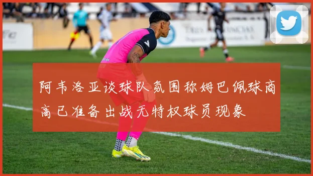 阿韦洛亚谈球队氛围称姆巴佩球商高已准备出战无特权球员现象