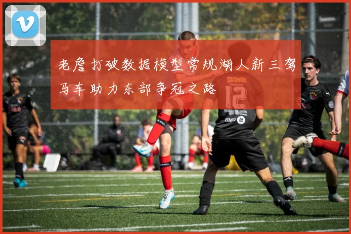 老詹打破数据模型常规湖人新三驾马车助力东部争冠之路