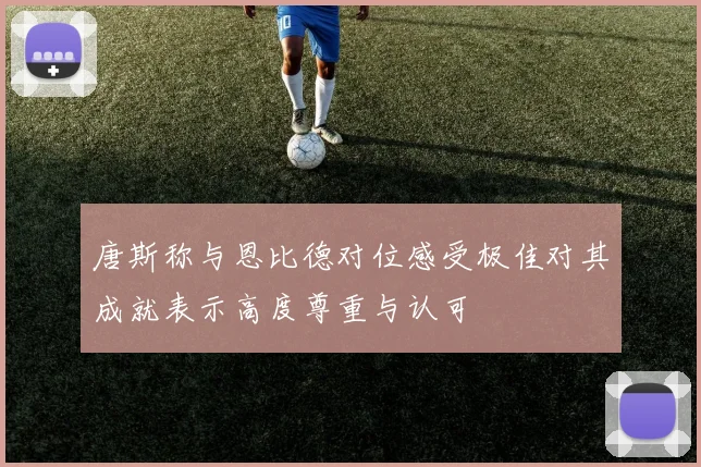 唐斯称与恩比德对位感受极佳对其成就表示高度尊重与认可