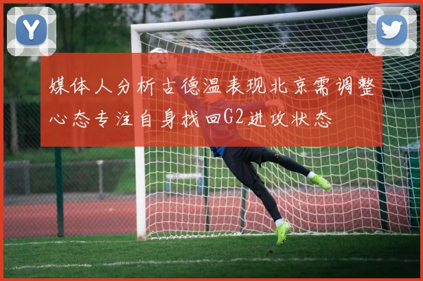 媒体人分析古德温表现北京需调整心态专注自身找回G2进攻状态
