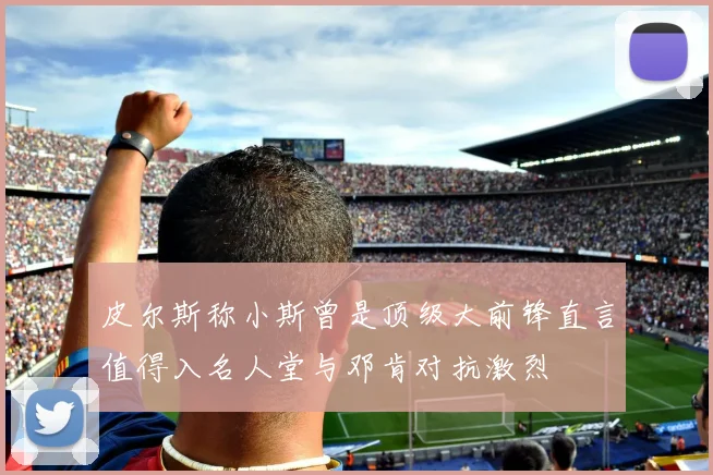 皮尔斯称小斯曾是顶级大前锋直言值得入名人堂与邓肯对抗激烈
