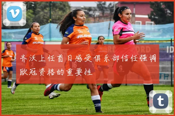 齐沃上任首日感受俱乐部信任强调欧冠资格的重要性