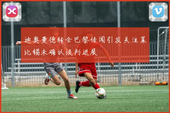 迪奥曼德转会巴黎传闻引发关注莱比锡未确认谈判进展