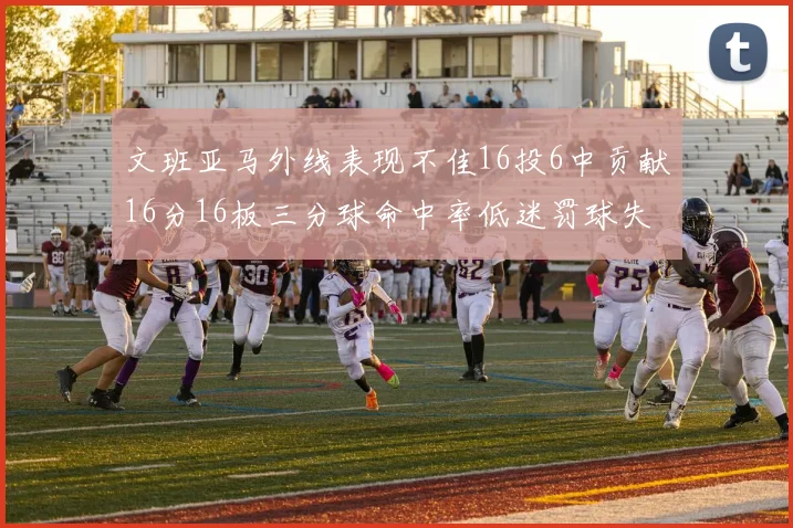 文班亚马外线表现不佳16投6中贡献16分16板三分球命中率低迷罚球失准影响球队表现