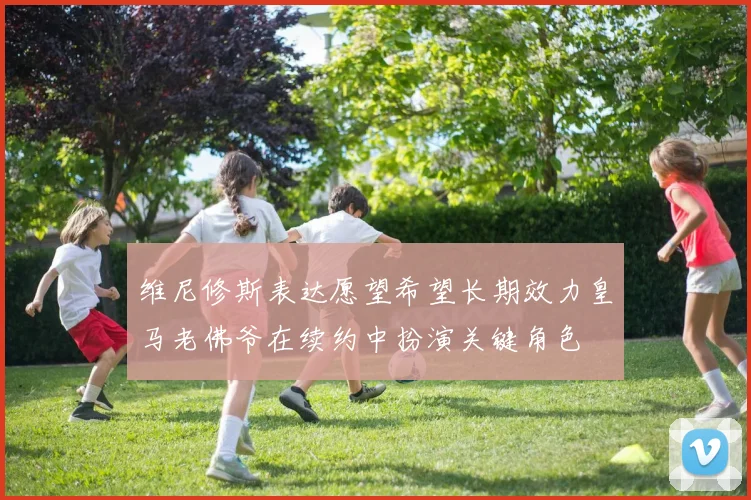 维尼修斯表达愿望希望长期效力皇马老佛爷在续约中扮演关键角色