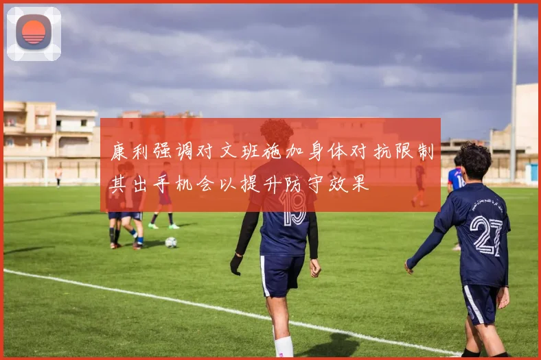 康利强调对文班施加身体对抗限制其出手机会以提升防守效果