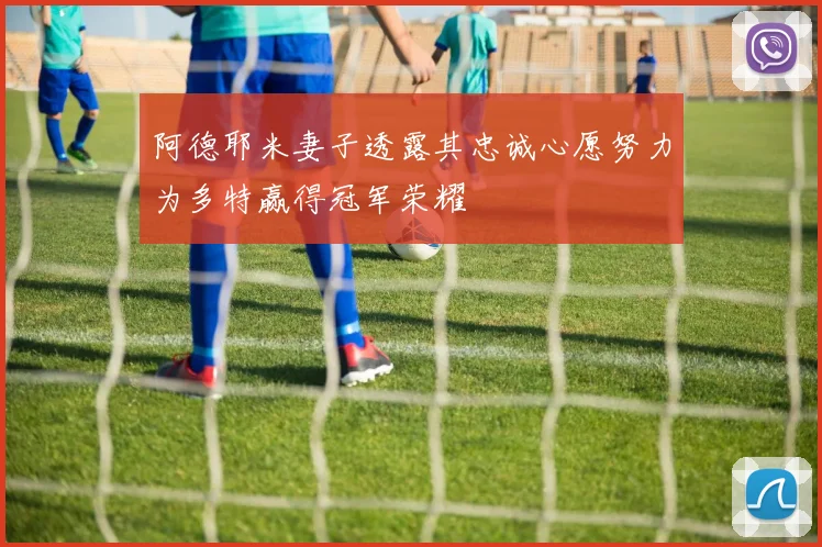 阿德耶米妻子透露其忠诚心愿努力为多特赢得冠军荣耀