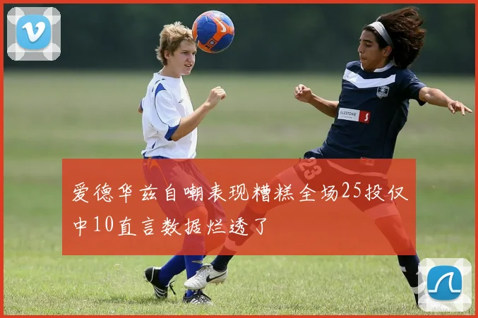 爱德华兹自嘲表现糟糕全场25投仅中10直言数据烂透了