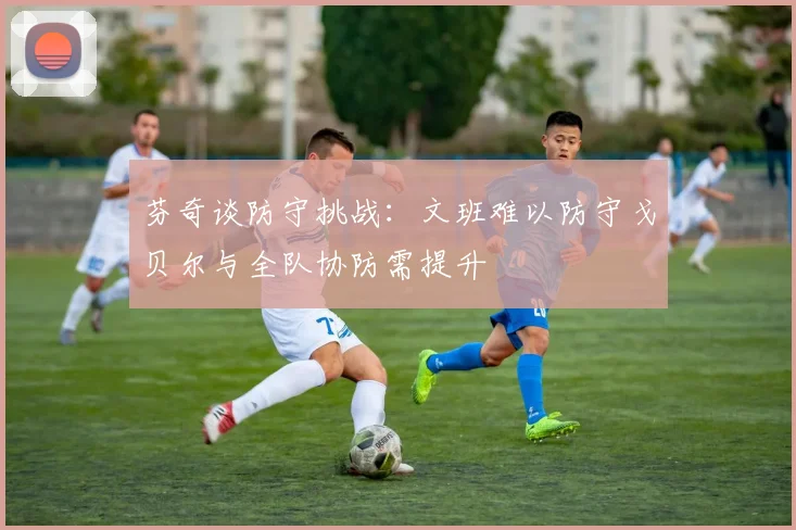 芬奇谈防守挑战：文班难以防守戈贝尔与全队协防需提升
