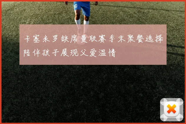 卡塞米罗缺席曼联赛季末聚餐选择陪伴孩子展现父爱温情
