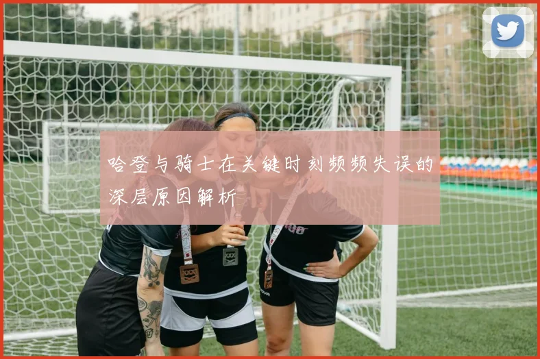 哈登与骑士在关键时刻频频失误的深层原因解析