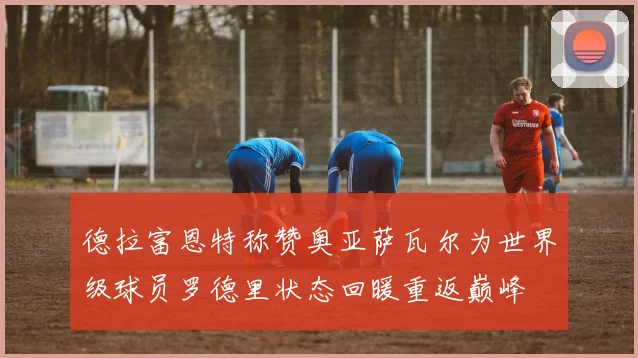 德拉富恩特称赞奥亚萨瓦尔为世界级球员罗德里状态回暖重返巅峰