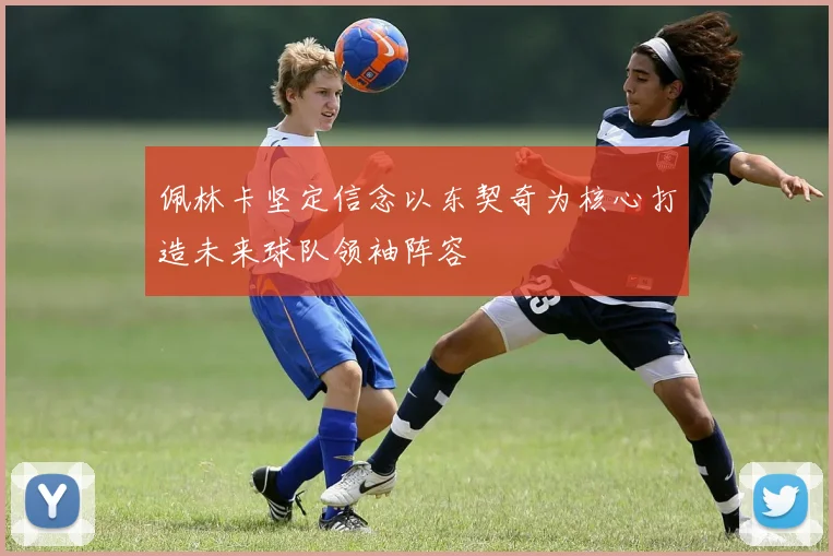 佩林卡坚定信念以东契奇为核心打造未来球队领袖阵容