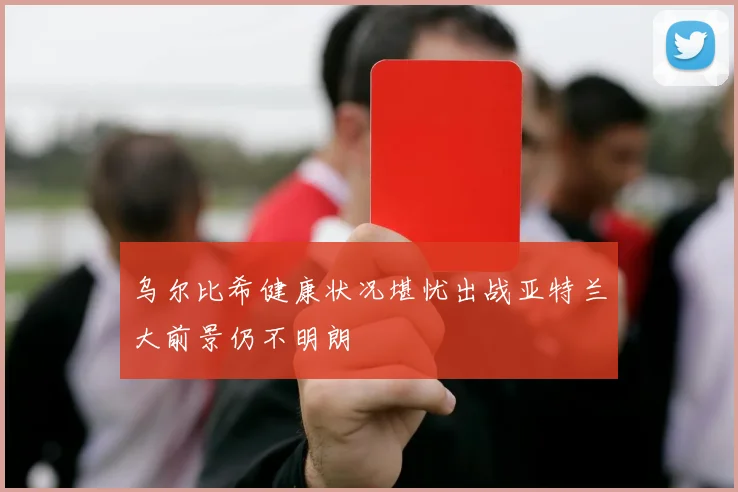 乌尔比希健康状况堪忧出战亚特兰大前景仍不明朗