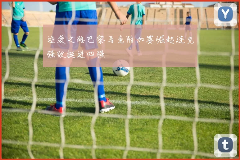逆袭之路巴黎马竞附加赛崛起连克强敌挺进四强
