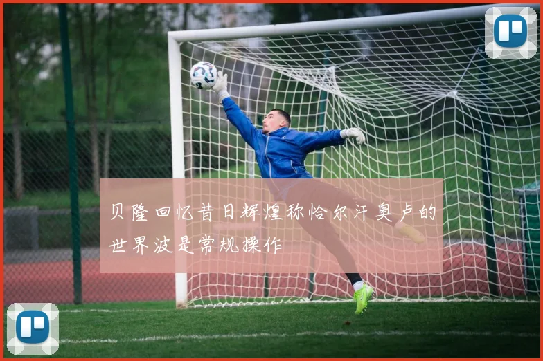 贝隆回忆昔日辉煌称恰尔汗奥卢的世界波是常规操作