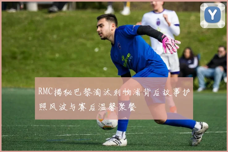RMC揭秘巴黎淘汰利物浦背后故事护照风波与赛后温馨聚餐