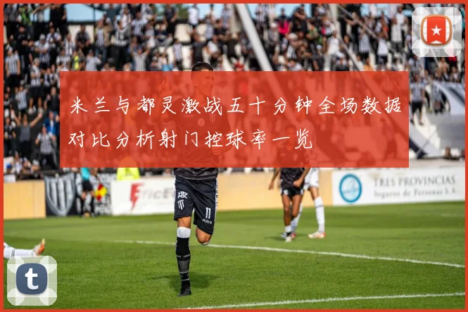 米兰与都灵激战五十分钟全场数据对比分析射门控球率一览