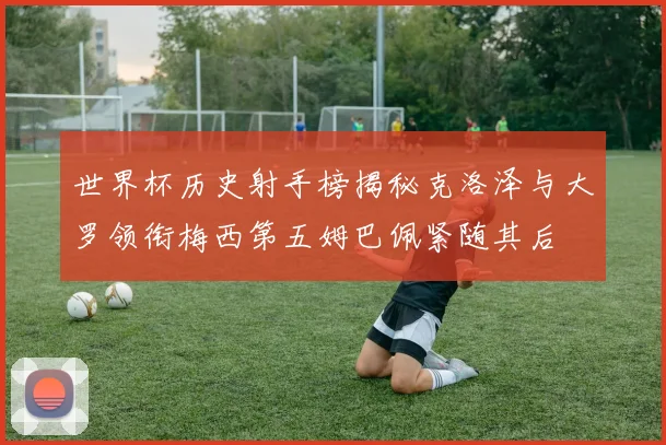 世界杯历史射手榜揭秘克洛泽与大罗领衔梅西第五姆巴佩紧随其后