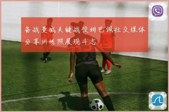 备战曼城关键战役姆巴佩社交媒体分享训练照展现斗志
