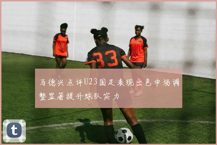 马德兴点评U23国足表现出色中场调整显著提升球队实力