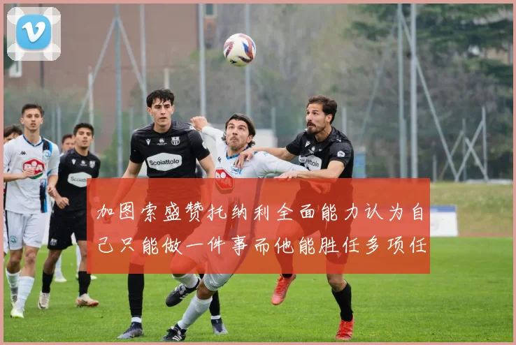 加图索盛赞托纳利全面能力认为自己只能做一件事而他能胜任多项任务