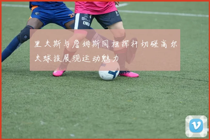 里夫斯与詹姆斯同框挥杆切磋高尔夫球技展现运动魅力