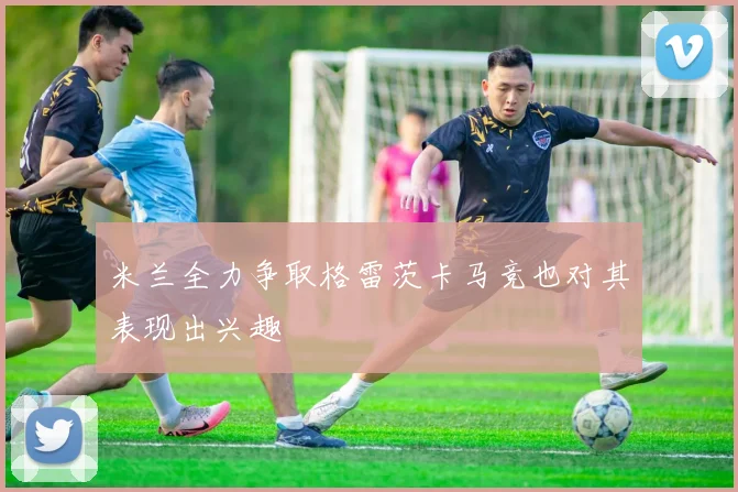 米兰全力争取格雷茨卡马竞也对其表现出兴趣